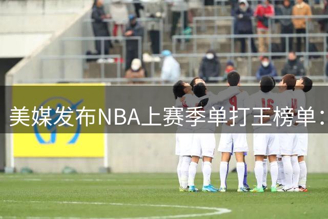 美媒发布NBA上赛季单打王榜单：哈登场均7.5次居首